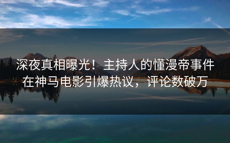 深夜真相曝光！主持人的懂漫帝事件在神马电影引爆热议，评论数破万