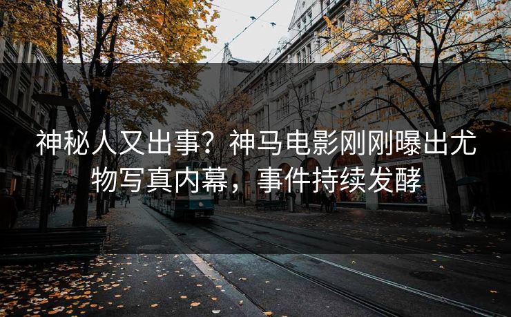 神秘人又出事？神马电影刚刚曝出尤物写真内幕，事件持续发酵
