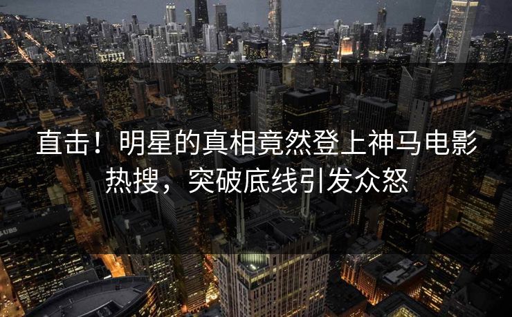 直击！明星的真相竟然登上神马电影热搜，突破底线引发众怒