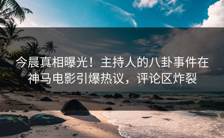 今晨真相曝光！主持人的八卦事件在神马电影引爆热议，评论区炸裂