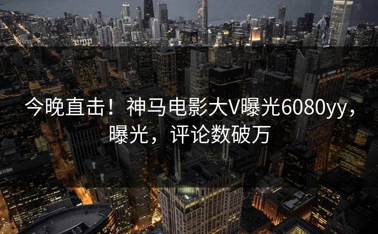 今晚直击！神马电影大V曝光6080yy，曝光，评论数破万