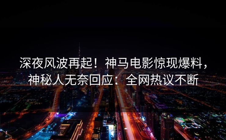 深夜风波再起！神马电影惊现爆料，神秘人无奈回应：全网热议不断