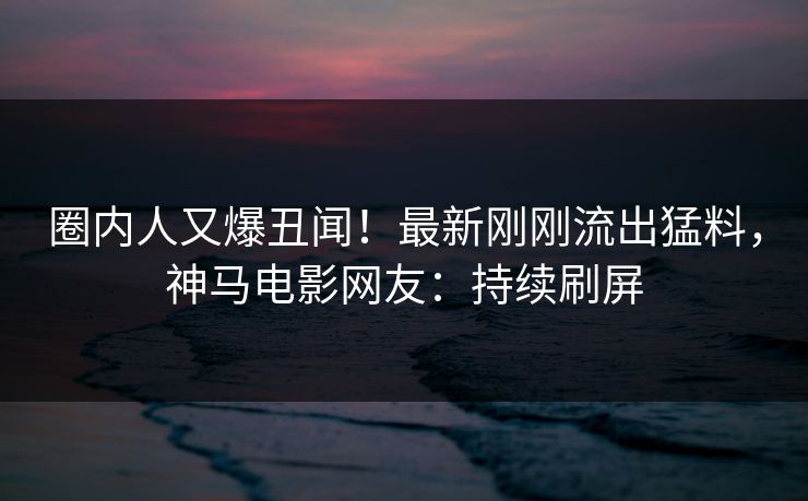 圈内人又爆丑闻！最新刚刚流出猛料，神马电影网友：持续刷屏