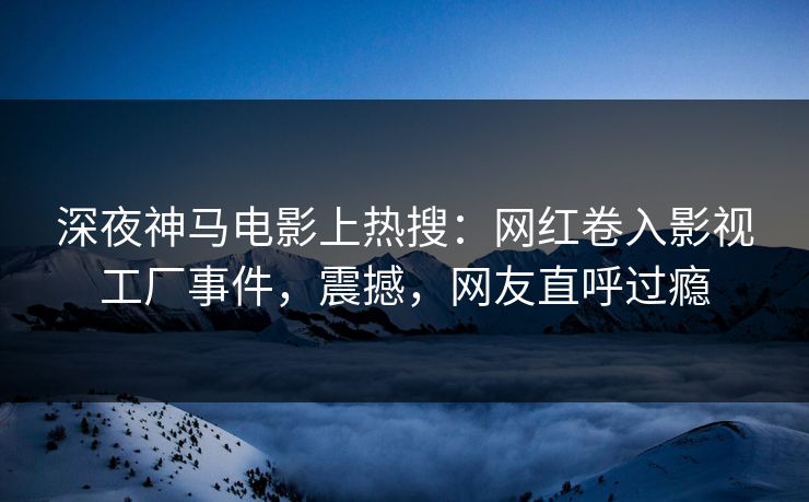 深夜神马电影上热搜：网红卷入影视工厂事件，震撼，网友直呼过瘾