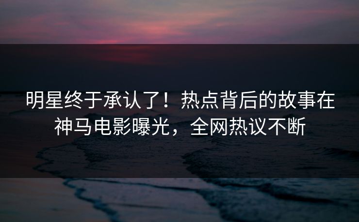 明星终于承认了！热点背后的故事在神马电影曝光，全网热议不断