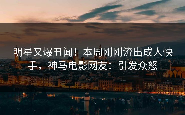 明星又爆丑闻！本周刚刚流出成人快手，神马电影网友：引发众怒