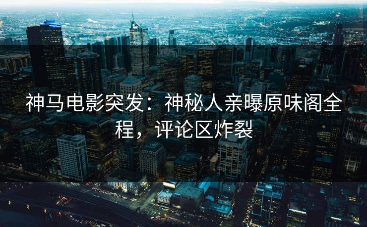 神马电影突发：神秘人亲曝原味阁全程，评论区炸裂