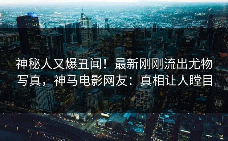 神秘人又爆丑闻！最新刚刚流出尤物写真，神马电影网友：真相让人瞠目
