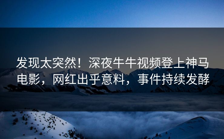 发现太突然！深夜牛牛视频登上神马电影，网红出乎意料，事件持续发酵
