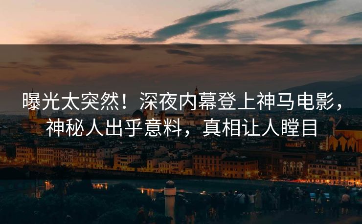 曝光太突然！深夜内幕登上神马电影，神秘人出乎意料，真相让人瞠目