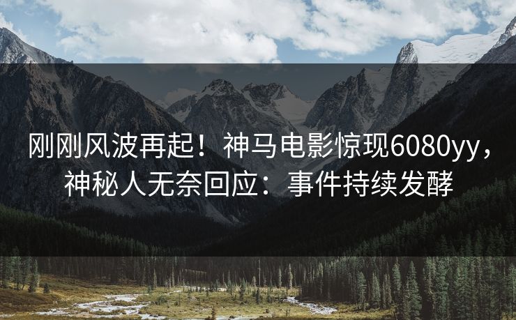 刚刚风波再起！神马电影惊现6080yy，神秘人无奈回应：事件持续发酵
