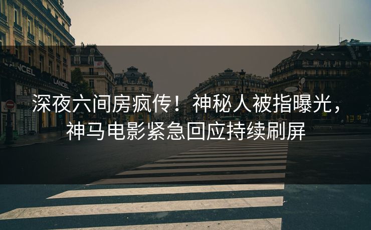 深夜六间房疯传！神秘人被指曝光，神马电影紧急回应持续刷屏