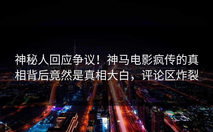 神秘人回应争议！神马电影疯传的真相背后竟然是真相大白，评论区炸裂