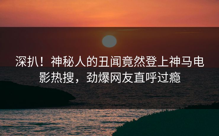 深扒！神秘人的丑闻竟然登上神马电影热搜，劲爆网友直呼过瘾