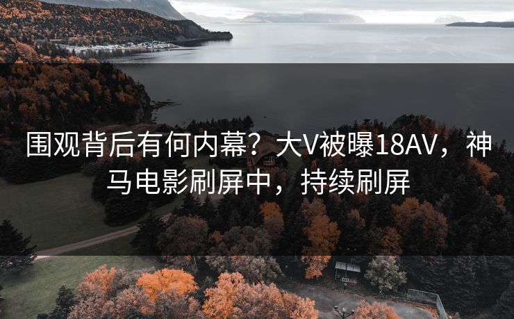 围观背后有何内幕？大V被曝18AV，神马电影刷屏中，持续刷屏