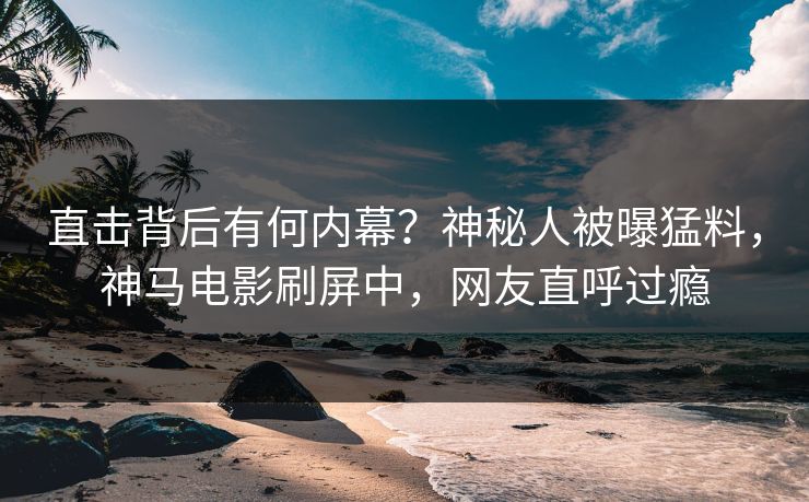 直击背后有何内幕？神秘人被曝猛料，神马电影刷屏中，网友直呼过瘾