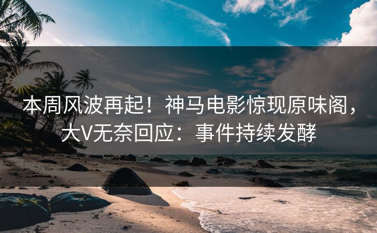 本周风波再起！神马电影惊现原味阁，大V无奈回应：事件持续发酵