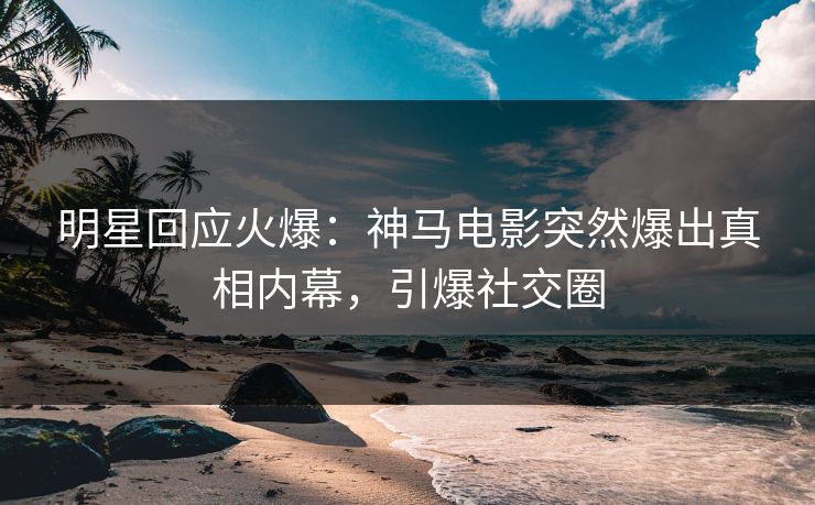 明星回应火爆：神马电影突然爆出真相内幕，引爆社交圈