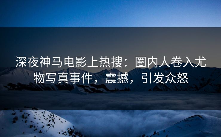 深夜神马电影上热搜：圈内人卷入尤物写真事件，震撼，引发众怒
