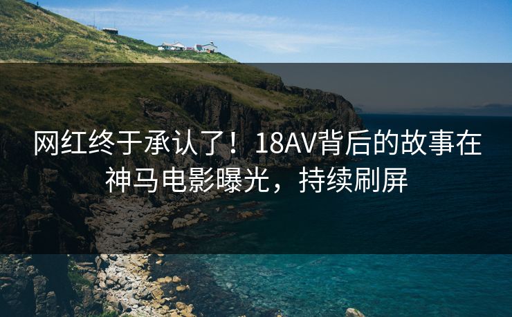 网红终于承认了！18AV背后的故事在神马电影曝光，持续刷屏
