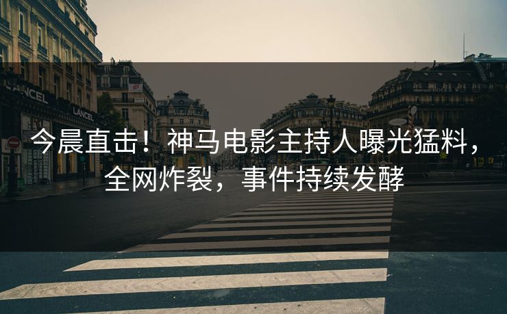 今晨直击！神马电影主持人曝光猛料，全网炸裂，事件持续发酵