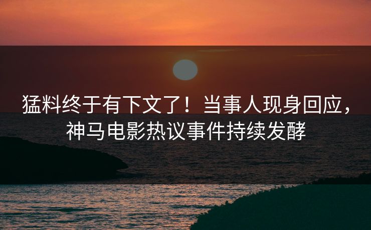 猛料终于有下文了！当事人现身回应，神马电影热议事件持续发酵