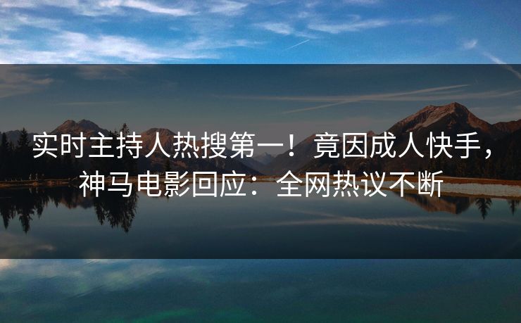 实时主持人热搜第一！竟因成人快手，神马电影回应：全网热议不断