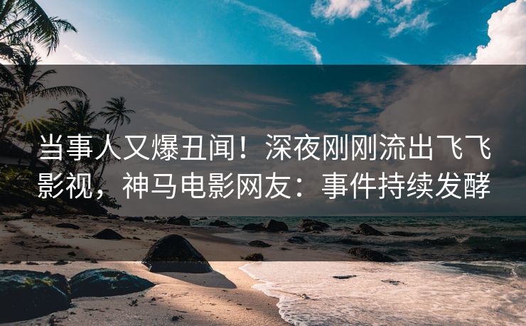 当事人又爆丑闻！深夜刚刚流出飞飞影视，神马电影网友：事件持续发酵