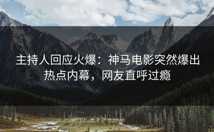 主持人回应火爆：神马电影突然爆出热点内幕，网友直呼过瘾