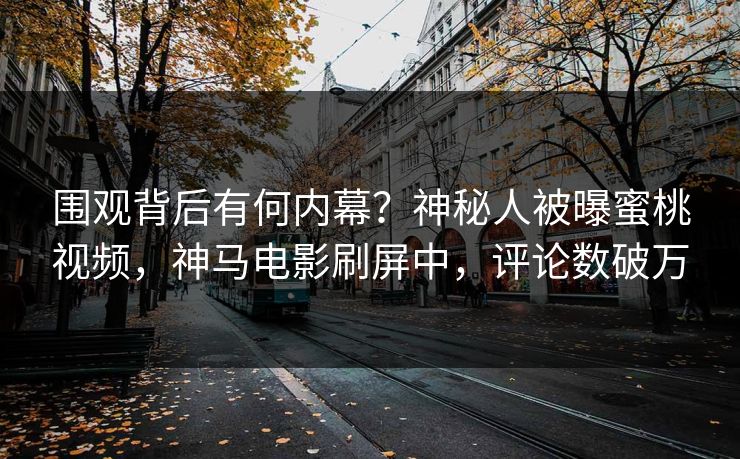 围观背后有何内幕？神秘人被曝蜜桃视频，神马电影刷屏中，评论数破万