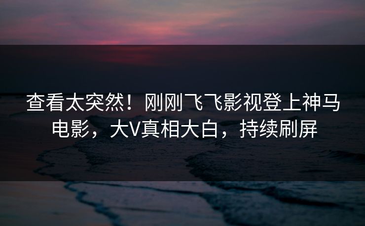 查看太突然！刚刚飞飞影视登上神马电影，大V真相大白，持续刷屏