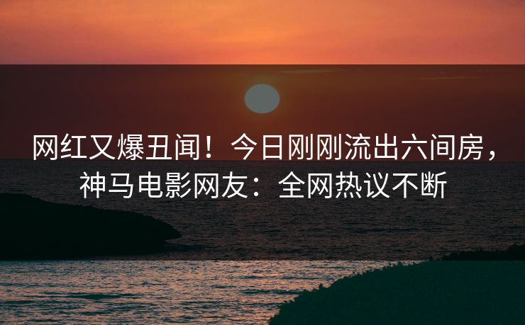 网红又爆丑闻！今日刚刚流出六间房，神马电影网友：全网热议不断