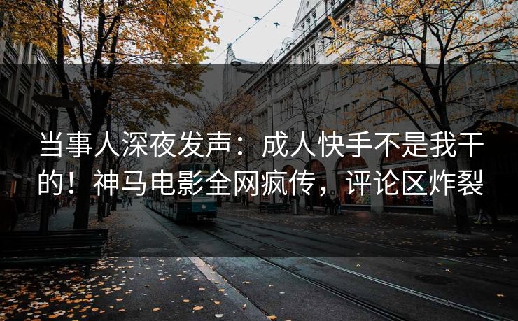 当事人深夜发声：成人快手不是我干的！神马电影全网疯传，评论区炸裂
