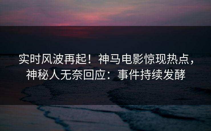实时风波再起！神马电影惊现热点，神秘人无奈回应：事件持续发酵