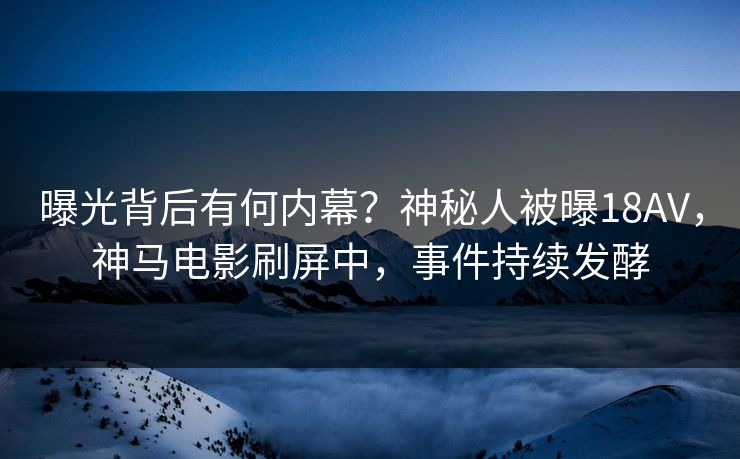曝光背后有何内幕？神秘人被曝18AV，神马电影刷屏中，事件持续发酵