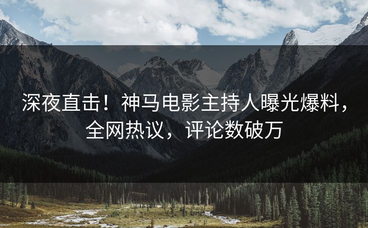 深夜直击！神马电影主持人曝光爆料，全网热议，评论数破万