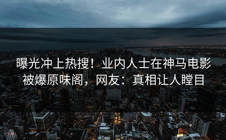 曝光冲上热搜！业内人士在神马电影被爆原味阁，网友：真相让人瞠目