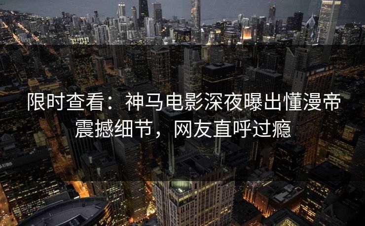 限时查看：神马电影深夜曝出懂漫帝震撼细节，网友直呼过瘾