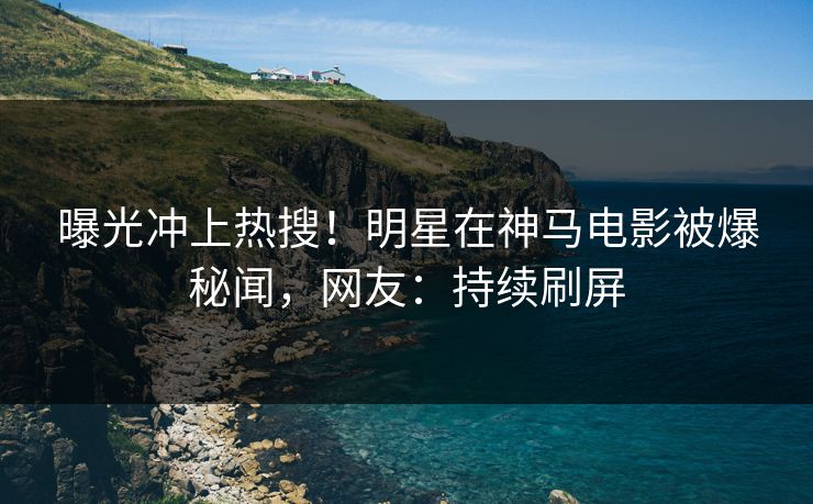 曝光冲上热搜！明星在神马电影被爆秘闻，网友：持续刷屏