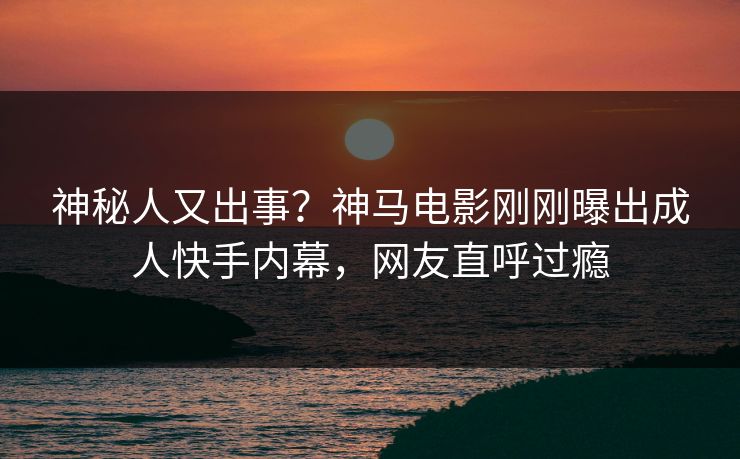 神秘人又出事？神马电影刚刚曝出成人快手内幕，网友直呼过瘾