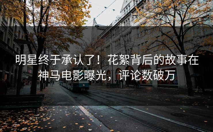 明星终于承认了！花絮背后的故事在神马电影曝光，评论数破万