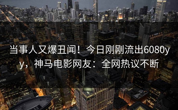 当事人又爆丑闻！今日刚刚流出6080yy，神马电影网友：全网热议不断