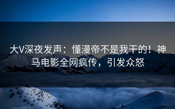 大V深夜发声：懂漫帝不是我干的！神马电影全网疯传，引发众怒