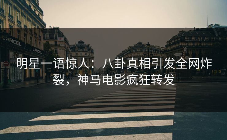 明星一语惊人：八卦真相引发全网炸裂，神马电影疯狂转发