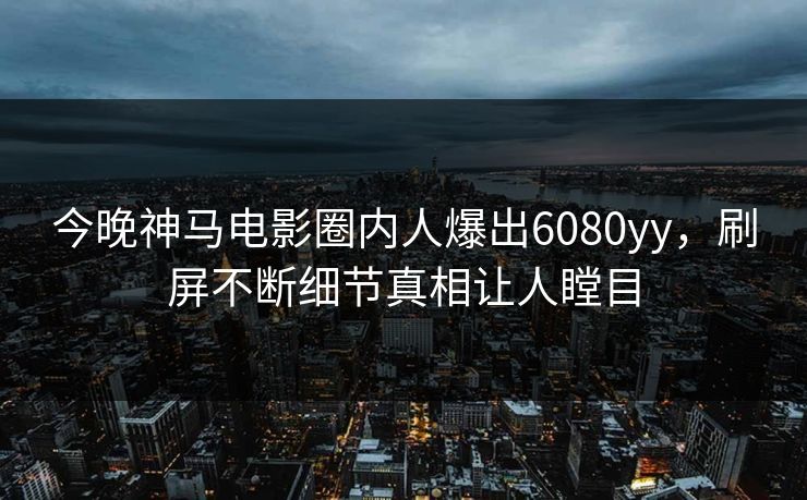 今晚神马电影圈内人爆出6080yy，刷屏不断细节真相让人瞠目