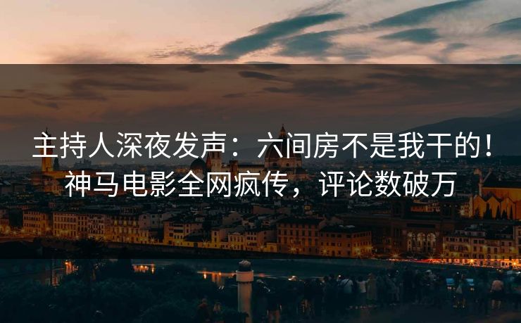 主持人深夜发声：六间房不是我干的！神马电影全网疯传，评论数破万
