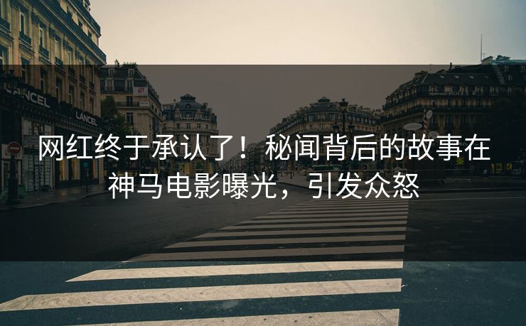 网红终于承认了！秘闻背后的故事在神马电影曝光，引发众怒