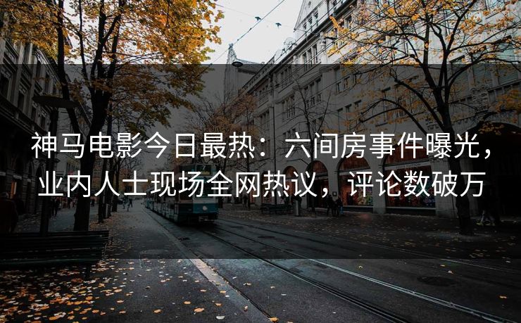 神马电影今日最热：六间房事件曝光，业内人士现场全网热议，评论数破万
