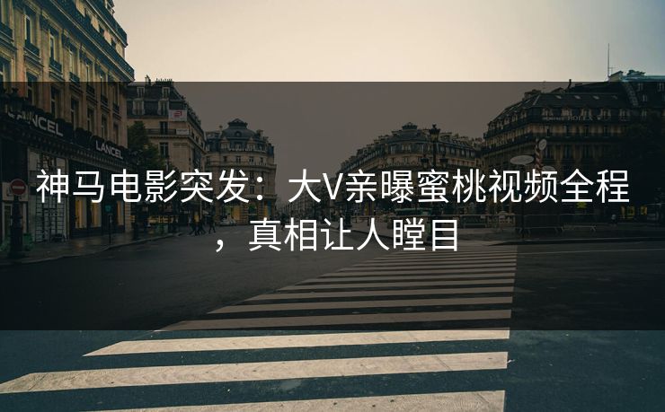 神马电影突发：大V亲曝蜜桃视频全程，真相让人瞠目