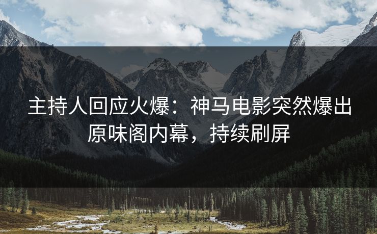 主持人回应火爆：神马电影突然爆出原味阁内幕，持续刷屏